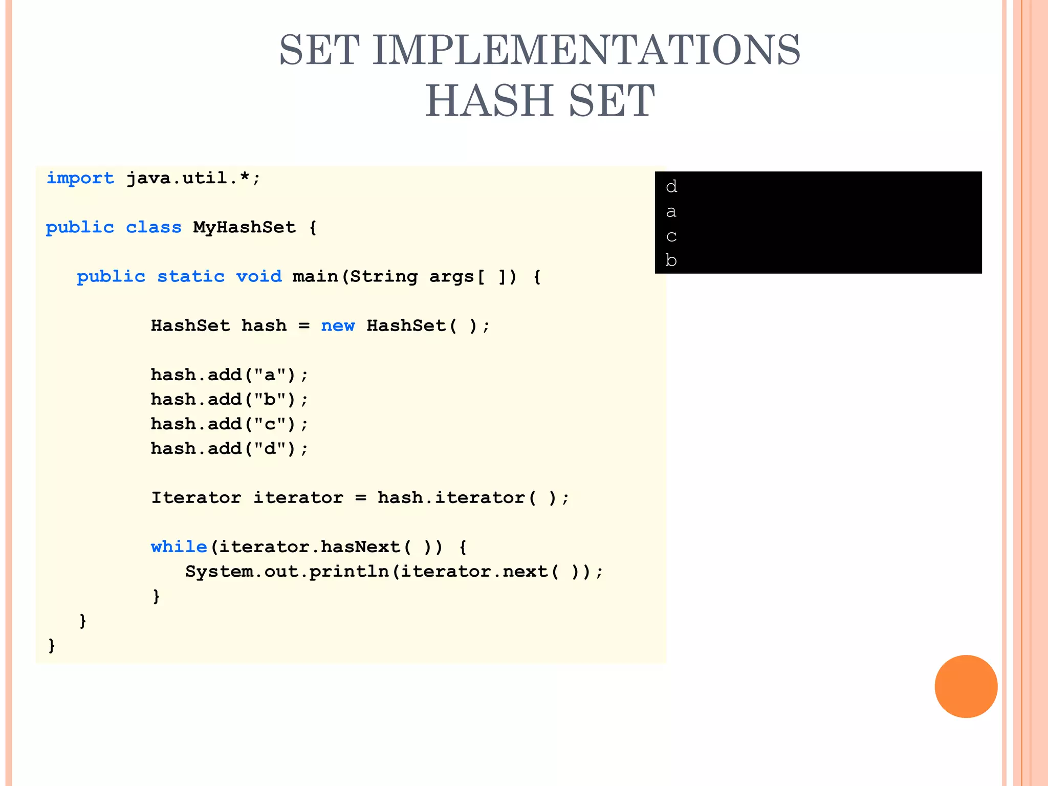SET IMPLEMENTATIONS
HASH SET
import java.util.*;
public class MyHashSet {
public static void main(String args[ ]) {
HashSet hash = new HashSet( );
hash.add("a");
hash.add("b");
hash.add("c");
hash.add("d");
Iterator iterator = hash.iterator( );
while(iterator.hasNext( )) {
System.out.println(iterator.next( ));
}
}
}
d
a
c
b
 