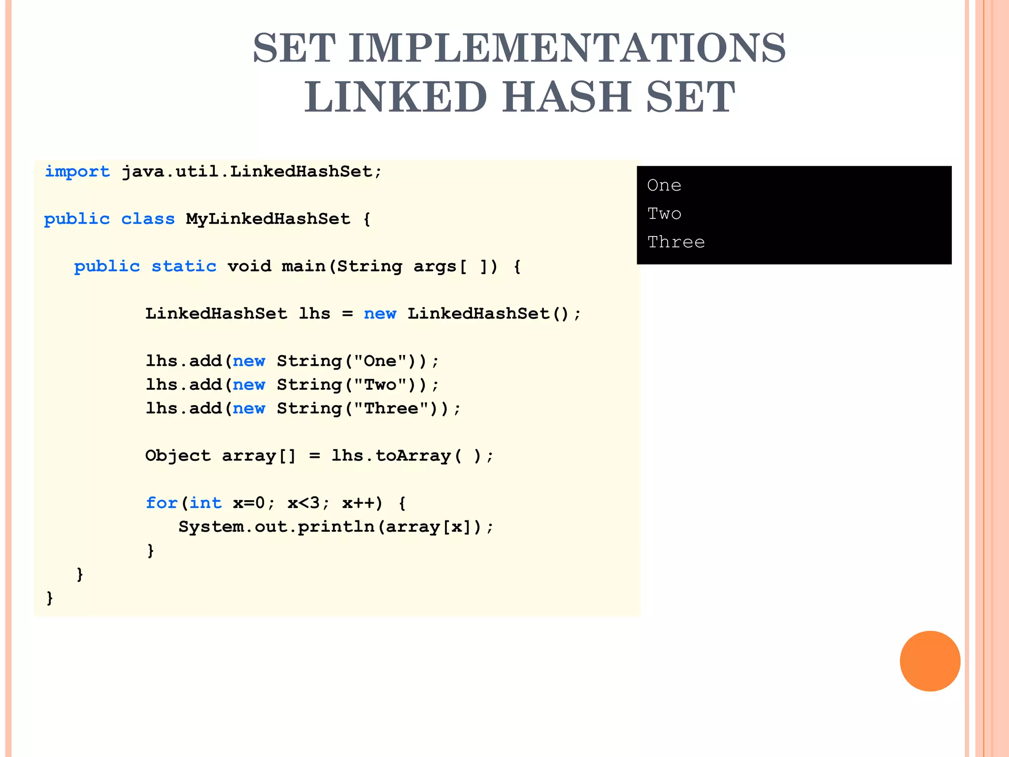 SET IMPLEMENTATIONS
LINKED HASH SET
import java.util.LinkedHashSet;
public class MyLinkedHashSet {
public static void main(String args[ ]) {
LinkedHashSet lhs = new LinkedHashSet();
lhs.add(new String("One"));
lhs.add(new String("Two"));
lhs.add(new String("Three"));
Object array[] = lhs.toArray( );
for(int x=0; x<3; x++) {
System.out.println(array[x]);
}
}
}
One
Two
Three
 
