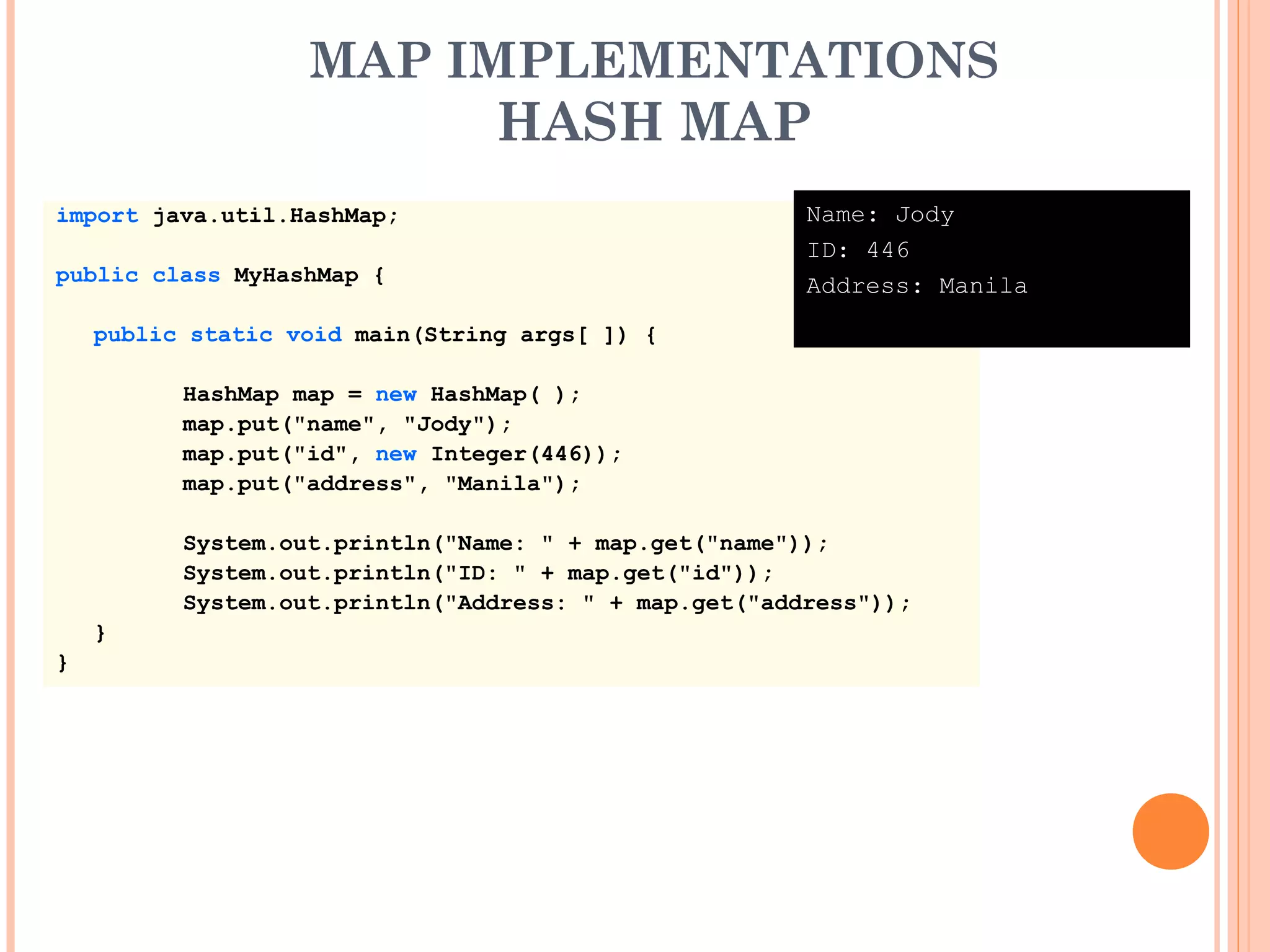 MAP IMPLEMENTATIONS
HASH MAP
import java.util.HashMap;
public class MyHashMap {
public static void main(String args[ ]) {
HashMap map = new HashMap( );
map.put("name", "Jody");
map.put("id", new Integer(446));
map.put("address", "Manila");
System.out.println("Name: " + map.get("name"));
System.out.println("ID: " + map.get("id"));
System.out.println("Address: " + map.get("address"));
}
}
Name: Jody
ID: 446
Address: Manila
 