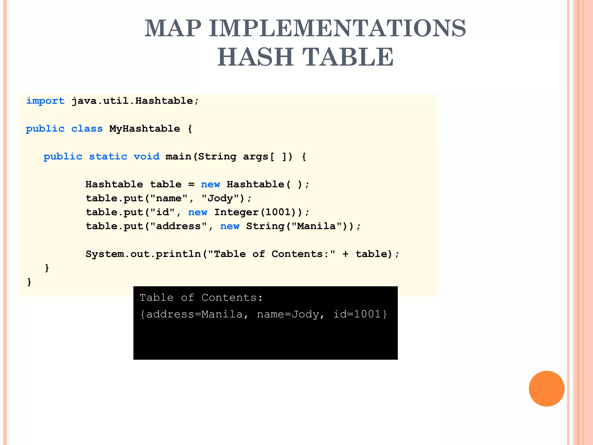 MAP IMPLEMENTATIONS
HASH TABLE
import java.util.Hashtable;
public class MyHashtable {
public static void main(String args[ ]) {
Hashtable table = new Hashtable( );
table.put("name", "Jody");
table.put("id", new Integer(1001));
table.put("address", new String("Manila"));
System.out.println("Table of Contents:" + table);
}
}
Table of Contents:
{address=Manila, name=Jody, id=1001}
 