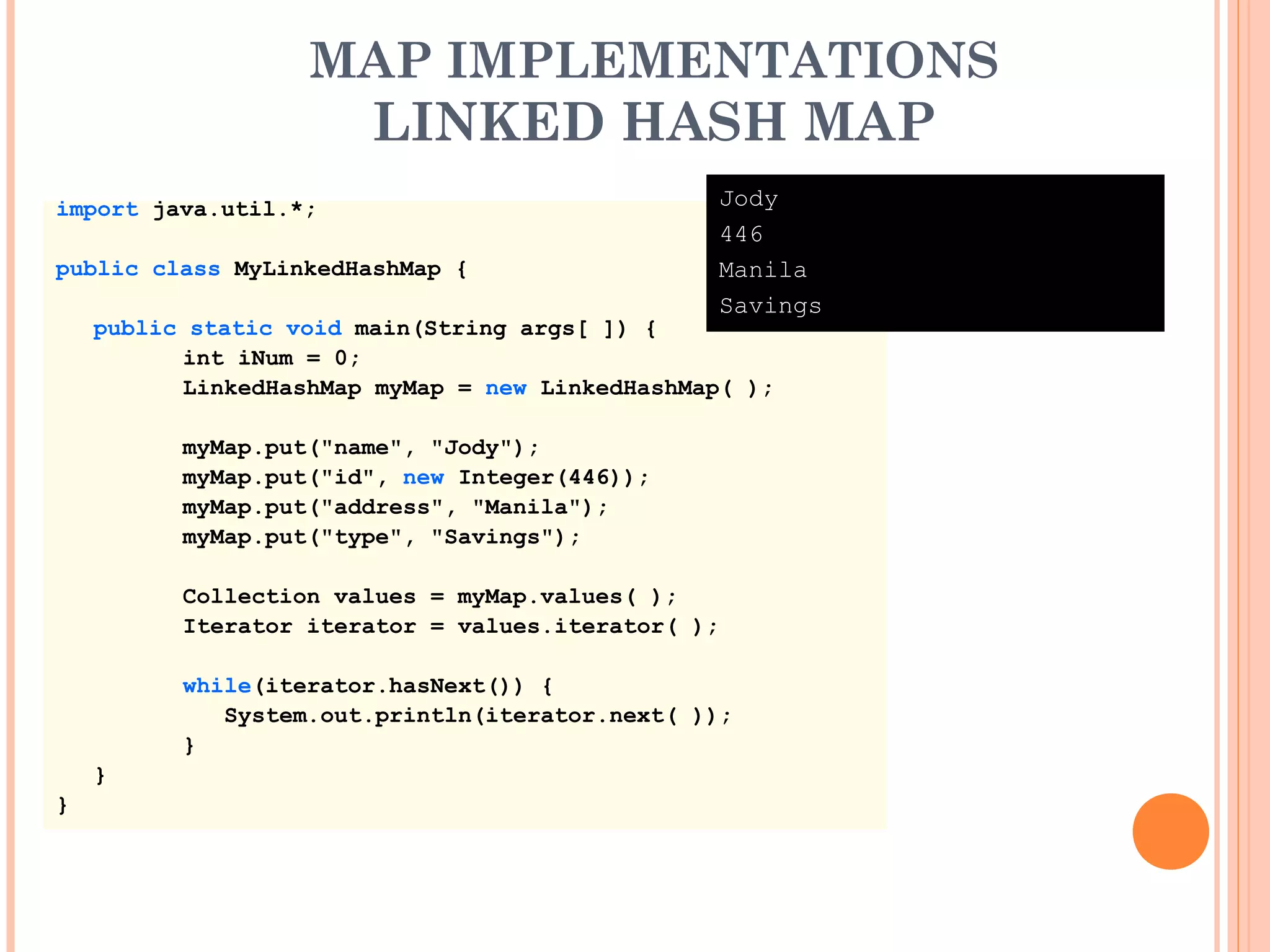 MAP IMPLEMENTATIONS
LINKED HASH MAP
import java.util.*;
public class MyLinkedHashMap {
public static void main(String args[ ]) {
int iNum = 0;
LinkedHashMap myMap = new LinkedHashMap( );
myMap.put("name", "Jody");
myMap.put("id", new Integer(446));
myMap.put("address", "Manila");
myMap.put("type", "Savings");
Collection values = myMap.values( );
Iterator iterator = values.iterator( );
while(iterator.hasNext()) {
System.out.println(iterator.next( ));
}
}
}
Jody
446
Manila
Savings
 