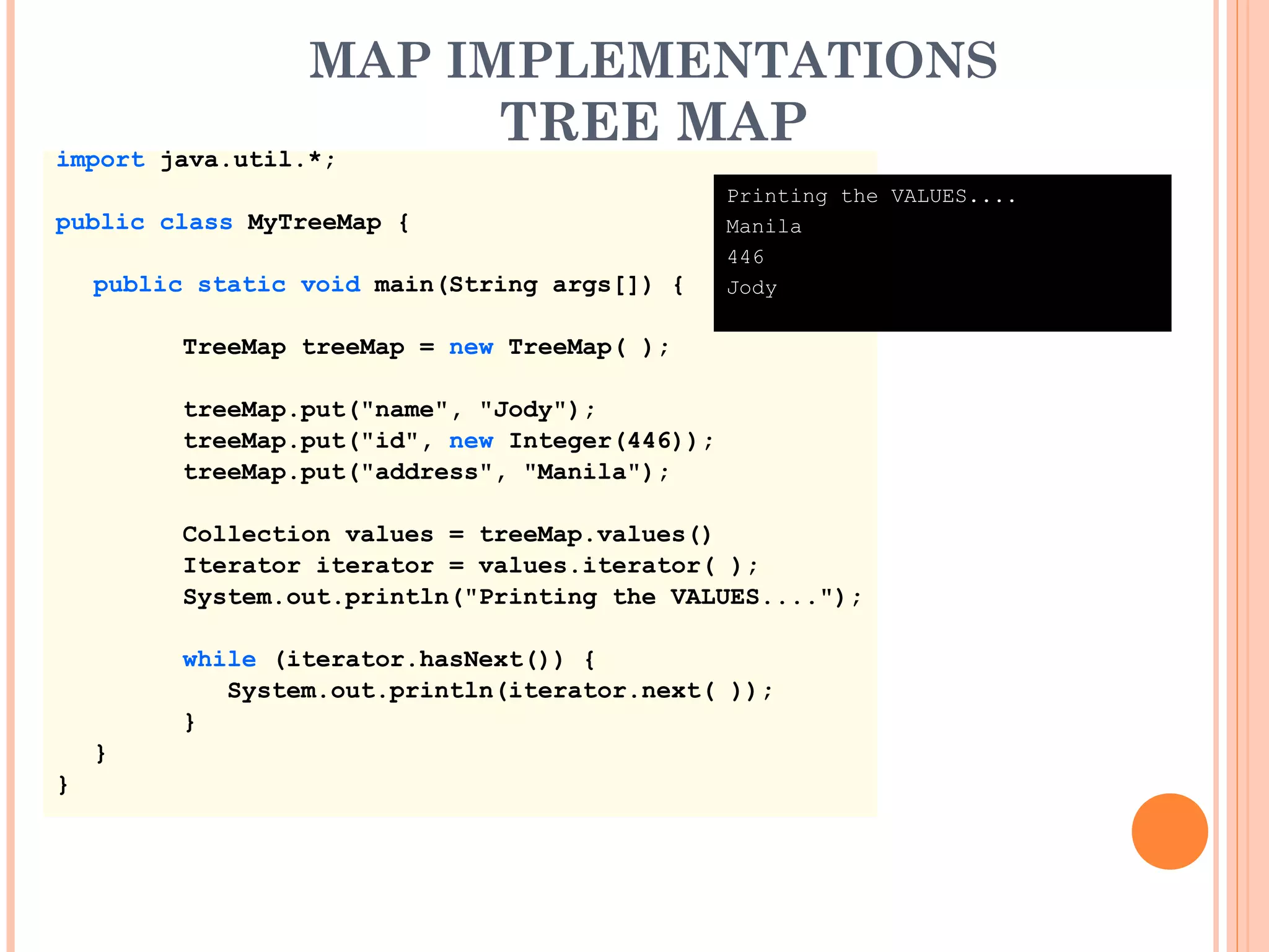 MAP IMPLEMENTATIONS
TREE MAP
import java.util.*;
public class MyTreeMap {
public static void main(String args[]) {
TreeMap treeMap = new TreeMap( );
treeMap.put("name", "Jody");
treeMap.put("id", new Integer(446));
treeMap.put("address", "Manila");
Collection values = treeMap.values()
Iterator iterator = values.iterator( );
System.out.println("Printing the VALUES....");
while (iterator.hasNext()) {
System.out.println(iterator.next( ));
}
}
}
Printing the VALUES....
Manila
446
Jody
 