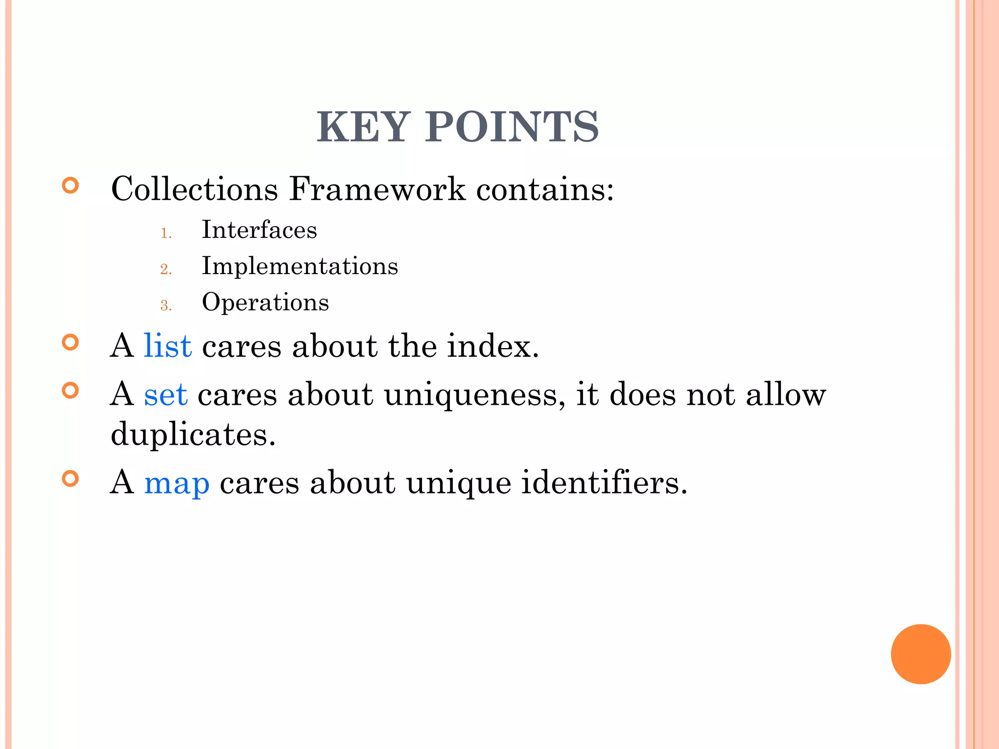 KEY POINTS
 Collections Framework contains:
1. Interfaces
2. Implementations
3. Operations
 A list cares about the index.
 A set cares about uniqueness, it does not allow
duplicates.
 A map cares about unique identifiers.
 