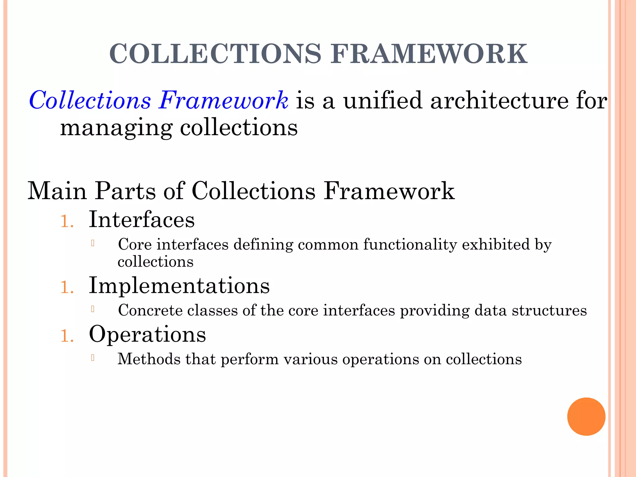COLLECTIONS FRAMEWORK
Collections Framework is a unified architecture for
managing collections
Main Parts of Collections Framework
1. Interfaces
 Core interfaces defining common functionality exhibited by
collections
1. Implementations
 Concrete classes of the core interfaces providing data structures
1. Operations
 Methods that perform various operations on collections
 