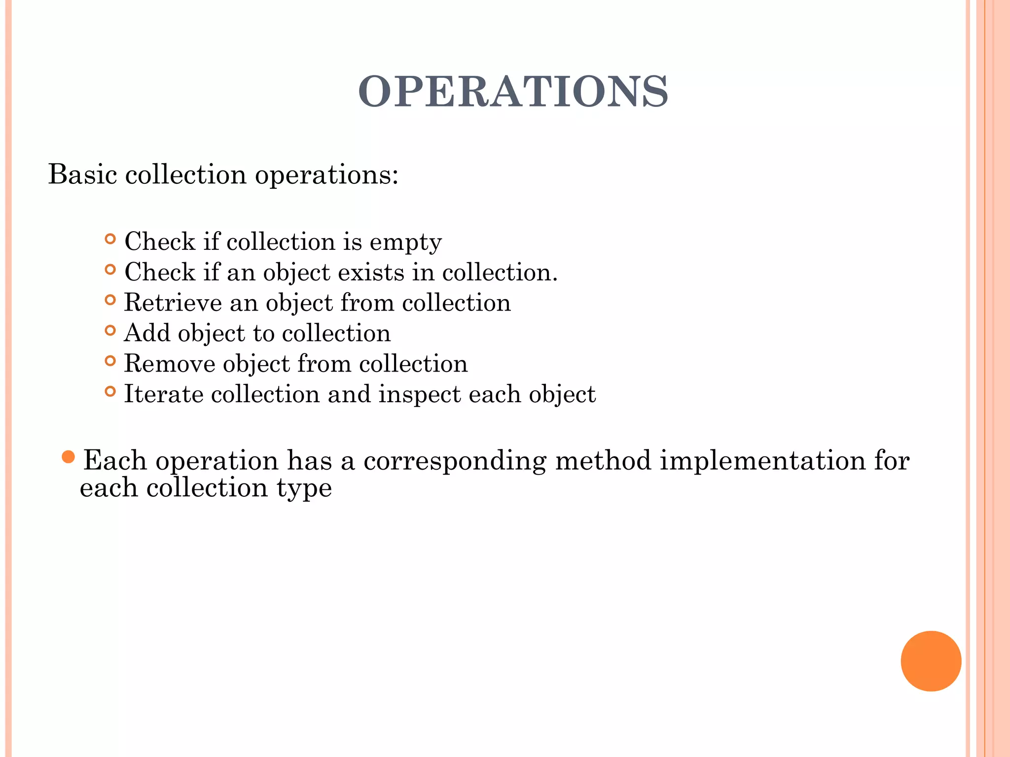 OPERATIONS
Basic collection operations:
 Check if collection is empty
 Check if an object exists in collection.
 Retrieve an object from collection
 Add object to collection
 Remove object from collection
 Iterate collection and inspect each object
Each operation has a corresponding method implementation for
each collection type
 