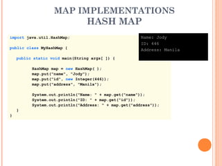 MAP IMPLEMENTATIONS
HASH MAP
import java.util.HashMap;
public class MyHashMap {
public static void main(String args[ ]) {
HashMap map = new HashMap( );
map.put("name", "Jody");
map.put("id", new Integer(446));
map.put("address", "Manila");
System.out.println("Name: " + map.get("name"));
System.out.println("ID: " + map.get("id"));
System.out.println("Address: " + map.get("address"));
}
}
Name: Jody
ID: 446
Address: Manila
 