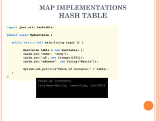 MAP IMPLEMENTATIONS
HASH TABLE
import java.util.Hashtable;
public class MyHashtable {
public static void main(String args[ ]) {
Hashtable table = new Hashtable( );
table.put("name", "Jody");
table.put("id", new Integer(1001));
table.put("address", new String("Manila"));
System.out.println("Table of Contents:" + table);
}
}
Table of Contents:
{address=Manila, name=Jody, id=1001}
 