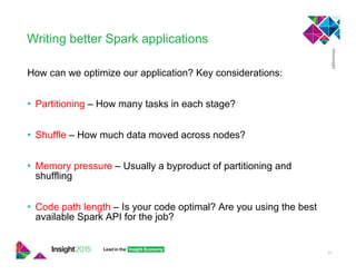 Writing better Spark applications
How can we optimize our application? Key considerations:
•  Partitioning – How many tasks in each stage?
•  Shuffle – How much data moved across nodes?
•  Memory pressure – Usually a byproduct of partitioning and
shuffling
•  Code path length – Is your code optimal? Are you using the best
available Spark API for the job?
31
 