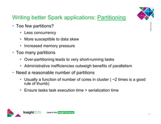Writing better Spark applications: Partitioning
•  Too few partitions?
!  Less concurrency
!  More susceptible to data skew
!  Increased memory pressure
•  Too many partitions
!  Over-partitioning leads to very short-running tasks
!  Administrative inefficiencies outweigh benefits of parallelism
•  Need a reasonable number of partitions
!  Usually a function of number of cores in cluster ( ~2 times is a good
rule of thumb)
!  Ensure tasks task execution time > serialization time
32
 