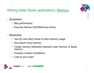 Writing better Spark applications: Memory
•  Symptoms
!  Bad performance
!  Executor failures (OutOfMemory errors)
•  Resolution
!  Use GC and other traces to track memory usage
!  Give Spark more memory
!  Tweak memory distribution between User memory vs Spark
memory
!  Increase number of partitions
!  Look at your code!
33
 