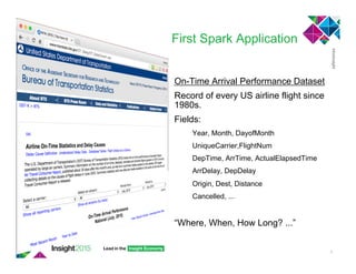 First Spark Application
On-Time Arrival Performance Dataset
Record of every US airline flight since
1980s.
Fields:
Year, Month, DayofMonth
UniqueCarrier,FlightNum
DepTime, ArrTime, ActualElapsedTime
ArrDelay, DepDelay
Origin, Dest, Distance
Cancelled, ...
“Where, When, How Long? ...”
3
 