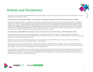 46
Notices and Disclaimers
Copyright © 2015 by International Business Machines Corporation (IBM). No part of this document may be reproduced or transmitted in any form
without written permission from IBM.
U.S. Government Users Restricted Rights - Use, duplication or disclosure restricted by GSA ADP Schedule Contract with IBM.
Information in these presentations (including information relating to products that have not yet been announced by IBM) has been reviewed for
accuracy as of the date of initial publication and could include unintentional technical or typographical errors. IBM shall have no responsibility to
update this information. THIS DOCUMENT IS DISTRIBUTED "AS IS" WITHOUT ANY WARRANTY, EITHER EXPRESS OR IMPLIED. IN NO
EVENT SHALL IBM BE LIABLE FOR ANY DAMAGE ARISING FROM THE USE OF THIS INFORMATION, INCLUDING BUT NOT LIMITED TO,
LOSS OF DATA, BUSINESS INTERRUPTION, LOSS OF PROFIT OR LOSS OF OPPORTUNITY. IBM products and services are warranted
according to the terms and conditions of the agreements under which they are provided.
Any statements regarding IBM's future direction, intent or product plans are subject to change or withdrawal without notice.
Performance data contained herein was generally obtained in a controlled, isolated environments. Customer examples are presented as
illustrations of how those customers have used IBM products and the results they may have achieved. Actual performance, cost, savings or other
results in other operating environments may vary.
References in this document to IBM products, programs, or services does not imply that IBM intends to make such products, programs or
services available in all countries in which IBM operates or does business.
Workshops, sessions and associated materials may have been prepared by independent session speakers, and do not necessarily reflect the
views of IBM. All materials and discussions are provided for informational purposes only, and are neither intended to, nor shall constitute legal or
other guidance or advice to any individual participant or their specific situation.
It is the customer’s responsibility to insure its own compliance with legal requirements and to obtain advice of competent legal counsel as to the
identification and interpretation of any relevant laws and regulatory requirements that may affect the customer’s business and any actions the
customer may need to take to comply with such laws. IBM does not provide legal advice or represent or warrant that its services or products will
ensure that the customer is in compliance with any law.
 