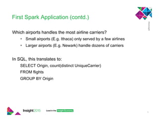 First Spark Application (contd.)
Which airports handles the most airline carriers?
!  Small airports (E.g. Ithaca) only served by a few airlines
!  Larger airports (E.g. Newark) handle dozens of carriers
In SQL, this translates to:
SELECT Origin, count(distinct UniqueCarrier)
FROM flights
GROUP BY Origin
5
 