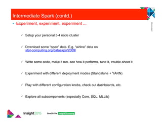 Intermediate Spark (contd.)
•  Experiment, experiment, experiment ...
"  Setup your personal 3-4 node cluster
"  Download some “open” data. E.g. “airline” data on
stat-computing.org/dataexpo/2009/
"  Write some code, make it run, see how it performs, tune it, trouble-shoot it
"  Experiment with different deployment modes (Standalone + YARN)
"  Play with different configuration knobs, check out dashboards, etc.
"  Explore all subcomponents (especially Core, SQL, MLLib)
 