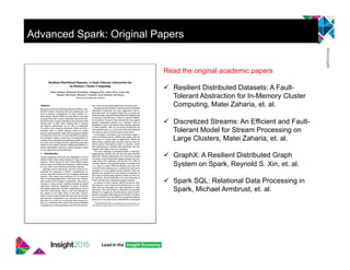 Read the original academic papers
"  Resilient Distributed Datasets: A Fault-
Tolerant Abstraction for In-Memory Cluster
Computing, Matei Zaharia, et. al.
"  Discretized Streams: An Efficient and Fault-
Tolerant Model for Stream Processing on
Large Clusters, Matei Zaharia, et. al.
"  GraphX: A Resilient Distributed Graph
System on Spark, Reynold S. Xin, et. al.
"  Spark SQL: Relational Data Processing in
Spark, Michael Armbrust, et. al.
Advanced Spark: Original Papers
 