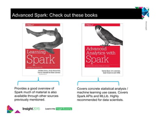 Advanced Spark: Check out these books
Provides a good overview of
Spark much of material is also
available through other sources
previously mentioned.
Covers concrete statistical analysis /
machine learning use cases. Covers
Spark APIs and MLLib. Highly
recommended for data scientists.
 