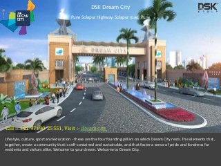 DSK Dream City 
Pune Solapur Highway, Solapur road, Pune 
Call :- +91 97690 25551, Visit :- dream city 
Lifestyle, culture, sport and education - these are the four founding pillars on which Dream City rests. The elements that, 
together, create a community that is self-contained and sustainable, and that foster a sense of pride and fondness for 
residents and visitors alike. Welcome to your dream. Welcome to Dream City. 
 
