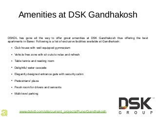 Amenities at DSK Gandhakosh
DSKDL has gone all the way to offer great amenities at DSK Gandhakosh thus offering the best
apartments in Baner. Following is a list of exclusive facilities available at Gandhakosh:
● Club house with well equipped gymnasium
● Vehicle free zone with sit outs to relax and refresh
● Table tennis and reading room
● Delightful water cascade
● Elegantly designed entrance gate with security cabin
● Pedestrians' plaza
● Fresh room for drivers and servants
● Multi-level parking
www.dskdl.com/site/current_projects/Pune/Gandhakosh
 