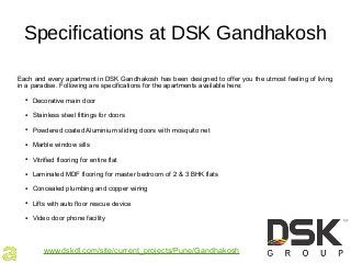 Specifications at DSK Gandhakosh
Each and every apartment in DSK Gandhakosh has been designed to offer you the utmost feeling of living
in a paradise. Following are specifications for the apartments available here:
● Decorative main door
● Stainless steel fittings for doors
● Powdered coated Aluminium sliding doors with mosquito net
● Marble window sills
● Vitrified flooring for entire flat
● Laminated MDF flooring for master bedroom of 2 & 3 BHK flats
● Concealed plumbing and copper wiring
● Lifts with auto floor rescue device
● Video door phone facility
www.dskdl.com/site/current_projects/Pune/Gandhakosh
 