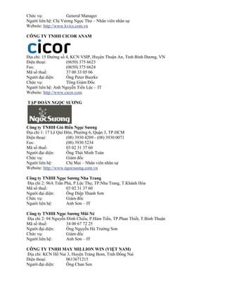Chức vụ: General Manager 
Người liên hệ: Chị Vương Ngọc Thư – Nhân viên nhân sự 
Website: http://www.kvics.com.vn 
CÔNG TY TNHH CICOR ANAM 
Địa chỉ: 15 Đường số 4, KCN VSIP, Huyện Thuận An, Tỉnh Bình Dương, VN 
Điện thoại: (0650) 375 6623 
Fax: (0650) 375 6624 
Mã số thuế: 37 00 33 05 06 
Người đại diện: Ông Peter Buerke 
Chức vụ: Tổng Giám Đốc 
Người liên hệ: Anh Nguyễn Tiến Lộc – IT 
Website: http://www.cicor.com 
TẬP ĐOÀN NGỌC SƯƠNG 
Công ty TNHH Gió Biển Ngọc Sương 
Địa chỉ 1: 17 Lê Quí Đôn, Phường 6, Quận 3, TP.HCM 
Điện thoại: (08) 3930 4209 - (08) 3930 0071 
Fax: (08) 3930 5234 
Mã số thuế: 03 02 31 37 60 
Người đại diện: Ông Thái Minh Toàn 
Chức vụ: Giám đốc 
Người liên hệ: Chị Mai – Nhân viên nhân sự 
Website: http://www.ngocsuong.com.vn 
Công ty TNHH Ngọc Sương Nha Trang 
Địa chỉ 2: 96A Trần Phú, P.Lộc Thọ, TP.Nha Trang, T.Khánh Hòa 
Mã số thuế: 03 02 31 37 60 
Người đại diện: Ông Diệp Thanh Sơn 
Chức vụ: Giám đốc 
Người liên hệ: Anh Sơn – IT 
Công ty TNHH Ngọc Sương Mũi Né 
Địa chỉ 2: 94 Nguyễn Đình Chiểu, P.Hàm Tiến, TP.Phan Thiết, T.Bình Thuận 
Mã số thuế: 34 00 67 72 25 
Người đại diện: Ông Nguyễn Hà Trường Sơn 
Chức vụ: Giám đốc 
Người liên hệ: Anh Sơn – IT 
C NG T TNHH M MI ION IN IỆT N M 
Địa chỉ: KCN Hố Nai 3, Huyện Trảng Bom, Tỉnh Đồng Nai 
Điện thoại: 0613671215 
Người đại diện: Ông Chan Sen  