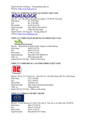 Người liên hệ: Chị Dung – Trưởng phòng nhân sự 
Website: http://www.lotte.com.vn 
CÔNG TY TNHH DATALOGIC SCANNING VIỆT NAM 
Địa chỉ: Lô 1-4b, Khu công nghệ cao, Quận 9, TP.HCM, Việt Nam 
Điện thoại: 08. 3730 8481 
Fax: 08. 3730 8482 
Mã số thuế: 03 06 68 65 09 
Người đại diện: Ông TRẦN TIẾN PHÁT 
Chức vụ: Giám đốc điều hành 
Người liên hệ: Anh Nguyên – Trưởng phòng IT 
Website: http://www.datalogic.com 
CÔNG TY TNHH TM-SX ĐỒ DÙNG GIA ĐÌNH IỆT NAM 
Địa chỉ: Bình Phước B, Bình Chuẩn, Thuận An, Bình Dương 
Điện thoại: 0650.3719.719 
Fax: 0650.3719.722 
Mã số thuế: 37 00 53 19 96 
Người đại diện: Ông NGUYỄN BÌNH AN 
Chức vụ: Phó Tổng giám đốc 
Người liên hệ: Chị Ngà – Nhân sự tiền lương 
CÔNG TY TNHH ROYAL CAN INDUSTRIES (VIỆT NAM) 
Địa chỉ: 26-28, 35-37 Cụm CN – Tiểu Thủ CN, Tân Mỹ Chánh, Mỹ Tho, Tiền Giang 
Điện thoại: 073 3 978250 
Fax: 073 3 978252 
Mã số thuế: 1200 682 263 
Người đại diện: Ông Thawat Thanawatcharangkul 
Chức vụ: Tổng giám đốc 
Người liên hệ: Chị Trúc – Nhân sự tiền lương 
CÔNG TY TNHH SX TM SIÊU THÀNH 
Địa chỉ: Lô 48, Đường số 2, KCN Tân Tạo, P. Tân Tạo A, Q. Bình Tân, TP.HCM 
Điện thoại: (08).37 54 05 45 
Fax: (08).37 54 05 44 
Mã số thuế: 03 02 78 44 70 
Người đại diện: Ông Huỳnh Chí Cường  