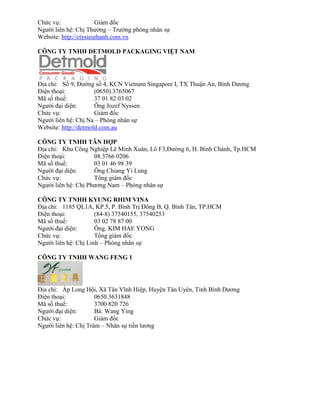 Chức vụ: Giám đốc 
Người liên hệ: Chị Thường – Trưởng phòng nhân sự 
Website: http://ctysieuthanh.com.vn 
CÔNG TY TNHH DETMOLD P C GING IỆT N M 
Địa chỉ: Số 9, Đường số 4, KCN Vi tnam Singapor I, TX Thuận An, Bình Dương 
Điện thoại: (0650).3765067 
Mã số thuế: 37 01 82 03 02 
Người đại diện: Ông Jozef Nyssen 
Chức vụ: Giám đốc 
Người liên hệ: Chị Na – Phòng nhân sự 
Website: http://detmold.com.au 
CÔNG TY TNHH TÂN HỢP 
Địa chỉ: Khu Công Nghiệp Lê Minh Xuân, Lô F3,Đường 6, H. Bình Chánh, Tp.HCM 
Điện thoại: 08.3766 0206 
Mã số thuế: 03 01 46 98 39 
Người đại diện: Ông Chiang Yi Lung 
Chức vụ: Tổng giám đốc 
Người liên hệ: Chị Phương Nam – Phòng nhân sự 
CÔNG TY TNHH KYUNG RHIM VINA 
Địa chỉ: 1185 QL1A, KP.5, P. Bình Trị Đông B, Q. Bình Tân, TP.HCM 
Điện thoại: (84-8) 37540155, 37540253 
Mã số thuế: 03 02 78 87 00 
Người đại diện: Ông. KIM HAE YONG 
Chức vụ: Tổng giám đốc 
Người liên hệ: Chị Linh – Phòng nhân sự 
CÔNG TY TNHH WANG FENG 1 
Địa chỉ: Ấp Long Hội, Xã Tân Vĩnh Hiệp, Huyện Tân Uyên, Tỉnh Bình Dương 
Điện thoại: 0650.3631848 
Mã số thuế: 3700 820 726 
Người đại diện: Bà: Wang Ying 
Chức vụ: Giám đốc 
Người liên hệ: Chị Trâm – Nhân sự tiền lương 
 