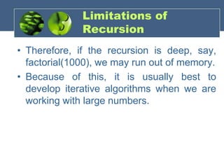 Limitations of
Recursion
• Therefore, if the recursion is deep, say,
factorial(1000), we may run out of memory.
• Because of this, it is usually best to
develop iterative algorithms when we are
working with large numbers.
 