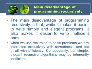 Main disadvantage of
programming recursively
• The main disadvantage of programming
recursively is that, while it makes it easier
to write simple and elegant programs, it
also makes it easier to write inefficient
ones.
• when we use recursion to solve problems we are
interested exclusively with correctness, and not
at all with efficiency. Consequently, our simple,
elegant recursive algorithms may be inherently
inefficient.
 