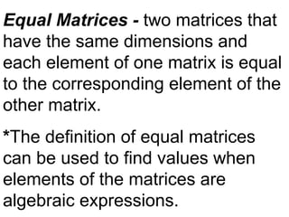 Equal Matrices - two matrices that
have the same dimensions and
each element of one matrix is equal
to the corresponding element of the
other matrix.
*The definition of equal matrices
can be used to find values when
elements of the matrices are
algebraic expressions.
 