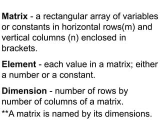 Matrix - a rectangular array of variables
or constants in horizontal rows(m) and
vertical columns (n) enclosed in
brackets.
Element - each value in a matrix; either
a number or a constant.
Dimension - number of rows by
number of columns of a matrix.
**A matrix is named by its dimensions.
 