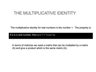 THE MULTIPLICATIVE IDENTITY
The multiplicative identity for real numbers is the number 1. The property is:
In terms of matrices we need a matrix that can be multiplied by a matrix
(A) and give a product which is the same matrix (A).
If a is a real number, then a x 1 = 1 x a = a.
 