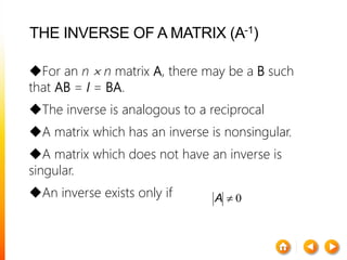 THE INVERSE OF A MATRIX (A-1)
For an n  n matrix A, there may be a B such
that AB = I = BA.
The inverse is analogous to a reciprocal
A matrix which has an inverse is nonsingular.
A matrix which does not have an inverse is
singular.
An inverse exists only if 0A
 