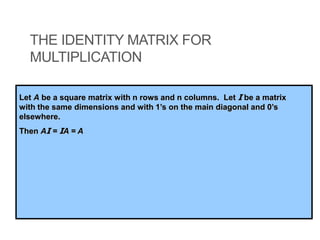 THE IDENTITY MATRIX FOR
MULTIPLICATION
Let A be a square matrix with n rows and n columns. Let I be a matrix
with the same dimensions and with 1’s on the main diagonal and 0’s
elsewhere.
Then AI = IA = A
 