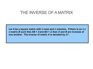 THE INVERSE OF A MATRIX
Let A be a square matrix with n rows and n columns. If there is an n x
n matrix B such that AB = I and BA = I, then A and B are inverses of
one another. The inverse of matrix A is denoted by A-1.
 