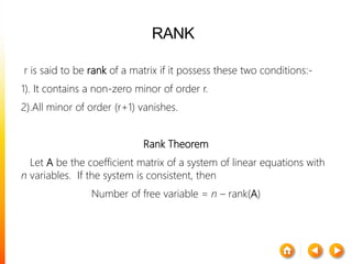 RANK
r is said to be rank of a matrix if it possess these two conditions:-
1). It contains a non-zero minor of order r.
2).All minor of order (r+1) vanishes.
Rank Theorem
Let A be the coefficient matrix of a system of linear equations with
n variables. If the system is consistent, then
Number of free variable = n – rank(A)
 
