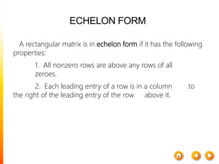 ECHELON FORM
A rectangular matrix is in echelon form if it has the following
properties:
1. All nonzero rows are above any rows of all
zeroes.
2. Each leading entry of a row is in a column to
the right of the leading entry of the row above it.
 