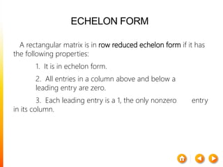 ECHELON FORM
A rectangular matrix is in row reduced echelon form if it has
the following properties:
1. It is in echelon form.
2. All entries in a column above and below a
leading entry are zero.
3. Each leading entry is a 1, the only nonzero entry
in its column.
 
