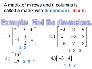 A matrix of m rows and n columns is
called a matrix with dimensions m x n.
2 3 4
1.) 1
1
2

  
 
 
 
3 8 9
2.) 2 5
6 7 8

 
  
  
10
3.)
7
 
  
 4.) 3 4
2 X
3 3 X 3
2 X 1
1 X 2
 