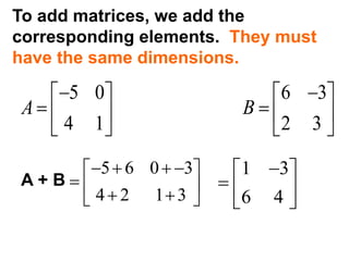 To add matrices, we add the
corresponding elements. They must
have the same dimensions.
5 0 6 3
4 1 2 3
A B
    
    
   
A + B
5 6 0 3
4 2 1 3
    
    
1 3
6 4
 
  
 
 
