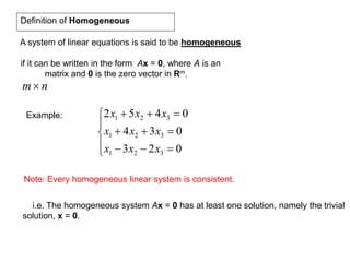 Definition of Homogeneous
A system of linear equations is said to be homogeneous
if it can be written in the form Ax = 0, where A is an
matrix and 0 is the zero vector in Rm.
nm
Example:








023
034
0452
321
321
321
xxx
xxx
xxx
Note: Every homogeneous linear system is consistent.
i.e. The homogeneous system Ax = 0 has at least one solution, namely the trivial
solution, x = 0.
 