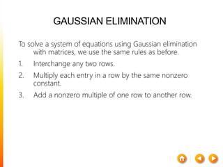 GAUSSIAN ELIMINATION
To solve a system of equations using Gaussian elimination
with matrices, we use the same rules as before.
1. Interchange any two rows.
2. Multiply each entry in a row by the same nonzero
constant.
3. Add a nonzero multiple of one row to another row.
 