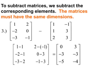 To subtract matrices, we subtract the
corresponding elements. The matrices
must have the same dimensions.
1 2 1 1
3.) 2 0 1 3
3 1 2 3
   
       
       
1 1 2 ( 1)
2 1 0 3
3 2 1 3
   
    
     
0 3
3 3
5 4
 
    
   
 