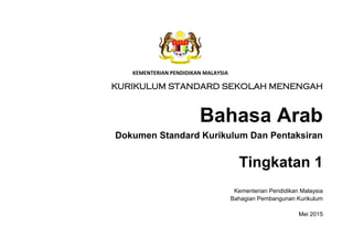 Title Page
KEMENTERIAN PENDIDIKAN MALAYSIA
KURIKULUM STANDARD SEKOLAH MENENGAH
Bahasa Arab
Dokumen Standard Kurikulum Dan Pentaksiran
Tingkatan 1
Kementerian Pendidikan Malaysia
Bahagian Pembangunan Kurikulum
Mei 2015
 