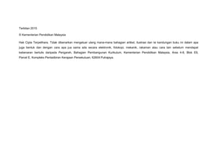 Terbitan 2015
© Kementerian Pendidikan Malaysia
Hak Cipta Terpelihara. Tidak dibenarkan mengeluar ulang mana-mana bahagian artikel, ilustrasi dan isi kandungan buku ini dalam apa
juga bentuk dan dengan cara apa jua sama ada secara elektronik, fotokopi, mekanik, rakaman atau cara lain sebelum mendapat
kebenaran bertulis daripada Pengarah, Bahagian Pembangunan Kurikulum, Kementerian Pendidikan Malaysia, Aras 4-8, Blok E9,
Parcel E, Kompleks Pentadbiran Kerajaan Persekutuan, 62604 Putrajaya.
 