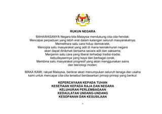 v
RUKUN NEGARA
BAHAWASANYA Negara kita Malaysia mendukung cita-cita hendak:
Mencapai perpaduan yang lebih erat dalam kalangan seluruh masyarakatnya;
Memelihara satu cara hidup demokratik;
Mencipta satu masyarakat yang adil di mana kemakmuran negara
akan dapat dinikmati bersama secara adil dan saksama;
Menjamin satu cara yang liberal terhadap tradisi-tradisi
kebudayaannya yang kaya dan berbagai corak;
Membina satu masyarakat progresif yang akan menggunakan sains
dan teknologi moden;
MAKA KAMI, rakyat Malaysia, berikrar akan menumpukan seluruh tenaga dan usaha
kami untuk mencapai cita-cita tersebut berdasarkan prinsip-prinsip yang berikut:
KEPERCAYAAN KEPADA TUHAN
KESETIAAN KEPADA RAJA DAN NEGARA
KELUHURAN PERLEMBAGAAN
KEDAULATAN UNDANG-UNDANG
KESOPANAN DAN KESUSILAAN
 
