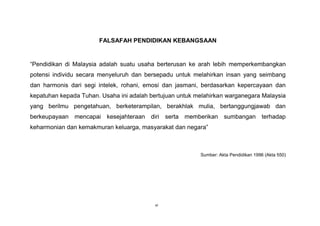 vi
FALSAFAH PENDIDIKAN KEBANGSAAN
“Pendidikan di Malaysia adalah suatu usaha berterusan ke arah lebih memperkembangkan
potensi individu secara menyeluruh dan bersepadu untuk melahirkan insan yang seimbang
dan harmonis dari segi intelek, rohani, emosi dan jasmani, berdasarkan kepercayaan dan
kepatuhan kepada Tuhan. Usaha ini adalah bertujuan untuk melahirkan warganegara Malaysia
yang berilmu pengetahuan, berketerampilan, berakhlak mulia, bertanggungjawab dan
berkeupayaan mencapai kesejahteraan diri serta memberikan sumbangan terhadap
keharmonian dan kemakmuran keluarga, masyarakat dan negara”
Sumber: Akta Pendidikan 1996 (Akta 550)
 