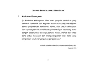 vii
DEFINISI KURIKULUM KEBANGSAAN
3. Kurikulum Kebangsaan
(1) Kurikulum Kebangsaan ialah suatu program pendidikan yang
termasuk kurikulum dan kegiatan kokurikulum yang merangkumi
semua pengetahuan, kemahiran, norma, nilai, unsur kebudayaan
dan kepercayaan untuk membantu perkembangan seseorang murid
dengan sepenuhnya dari segi jasmani, rohani, mental dan emosi
serta untuk menanam dan mempertingkatkan nilai moral yang
diingini dan untuk menyampaikan pengetahuan.”
Sumber: Peraturan-Peraturan (Kurikulum Kebangsaan) 1997
[PU(A)531/97]
 