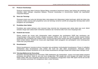 DOKUMEN STANDARD KURIKULUM DAN PENTAKSIRAN BAHASA MELAYU SEKOLAH KEBANGSAAN TAHUN 6
14
5.5 Peraturan Sosiobudaya
Peraturan sosiobudaya dalam Kurikulum Bahasa Melayu merangkumi kesantunan bahasa, laras bahasa dan peribahasa yang
diamalkan dalam kalangan masyarakat Malaysia. Peraturan sosiobudaya ini mencerminkan falsafah dan keperibadian
masyarakat Malaysia.
5.6 Sains dan Teknologi
Penerapan empat unsur sains dan teknologi dalam mata pelajaran lain dilaksanakan melalui kandungan, aktiviti dan bahan atau
prasarana. Antara unsurnya ialah pengetahuan sains dan teknologi, kemahiran saintifik dan penggunaan teknologi dalam aktiviti
pengajaran dan pembelajaran.
5.7 Pendidikan Alam Sekitar
Pendidikan alam sekitar bertujuan untuk menanam sikap mencintai dan menyayangi alam sekitar dalam jiwa murid. Aktiviti
berkaitan dengan alam sekitar boleh memberikan kesedaran dan membentuk etika murid untuk menghargai alam.
5.8 Kreativiti dan Inovasi
Elemen kreativiti dan inovasi perlu diintegrasikan dalam pengajaran dan pembelajaran KSSR bagi membangun dan
mengembangkan tahap potensi kreativiti mengikut keupayaan individu murid. Selain itu, kreativiti merujuk kepada tindakan
penghasilan idea, pendekatan atau tindakan baharu. Inovasi pula ialah proses menjana idea dan mengaplikasi idea, serta kreatif
dalam konteks tertentu. Kreativiti dan inovasi perlu digandingkan dalam pengajaran dan pembelajaran untuk membangunkan
modal insan yang dihasratkan.
5.9 Keusahawanan
Elemen keusahawanan merentas kurikulum merupakan satu pendekatan membudayakan keusahawanan. Proses ini melibatkan
pembentukan sikap keusahawanan serta amalan nilai moral dan etika dalam keusahawanan. Penerapan elemen
keusahawanan bertujuan membentuk ciri-ciri dan amalan keusahawanan sehingga menjadi satu budaya dalam kalangan murid.
5.10 Teknologi Maklumat dan Komunikasi
Kemahiran Teknologi Maklumat dan Komunikasi (TMK) diaplikasikan dan diintegrasikan supaya murid dapat belajar mengenai
perkakasan dan perisian. Selain itu, guru dan murid menggunakan TMK sebagai alat untuk mengajar dan belajar. Murid juga
belajar melalui TMK untuk mengakses maklumat dan ilmu pengetahuan menggunakan media TMK seperti internet dan lain-lain
untuk meluaskan penerokaan ilmu pengetahuan dalam urusan kehidupan.
 