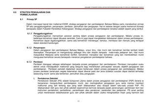 DOKUMEN STANDARD KURIKULUM DAN PENTAKSIRAN BAHASA MELAYU SEKOLAH KEBANGSAAN TAHUN 6
15
6.0 STRATEGI PENGAJARAN DAN
PEMBELAJARAN
6.1 Prinsip 5P
Dalam mencapai hasrat dan matlamat KSSR, strategi pengajaran dan pembelajaran Bahasa Melayu perlu menekankan prinsip
5P iaitu penggabungjalinan, penyerapan, penilaian, pemulihan dan pengayaan. Hal ini selaras dengan usaha memenuhi konsep
bersepadu dalam Falsafah Pendidikan Kebangsaan. Strategi pengajaran dan pembelajaran tersebut adalah seperti yang berikut:
6.1.1 Penggabungjalinan
Penggabungjalinan memainkan peranan penting dalam proses pengajaran dan pembelajaran. Melalui proses ini,
beberapa kemahiran dapat dikuasai serentak. Cara ini juga dapat mengelakkan kebosanan dalam proses pembelajaran.
Kemahiran dapat digabungjalinkan, sama ada kemahiran mendengar, bertutur, membaca dan menulis yang terdapat
dalam standard kandungan.
6.1.2 Penyerapan
Dalam pengajaran dan pembelajaran Bahasa Melayu, unsur ilmu, nilai murni dan kemahiran bernilai tambah boleh
diserapkan. Penyerapan ini mengandungi pelbagai ilmu dan disiplin daripada mata-mata pelajaran lain, nilai murni
masyarakat Malaysia serta kemahiran berfikir, kemahiran menaakul dan kemahiran yang lain membolehkan murid
menguasai kemahiran secara bersepadu menerusi pengalaman pembelajaran bahasa.
6.1.3 Penilaian
Penilaian dianggap sebagai sebahagian daripada proses pengajaran dan pembelajaran. Penilaian merupakan suatu
aktiviti untuk mendapatkan maklumat yang berguna bagi menentukan pencapaian sesuatu objektif pengajaran dan
pembelajaran. Penilaian perlulah dijalankan secara berterusan dalam proses pengajaran dan pembelajaran. Melalui
proses penilaian berterusan segala kelemahan dapat dikenal pasti dan jenis tindakan susulan dapat diambil terhadap
seseorang murid sama ada berbentuk pemulihan atau pengayaan.
i. Pentaksiran Sekolah
Pentaksiran Sekolah (PS) adalah komponen utama dalam proses pengajaran dan pembelajaran (PdP) kerana ia
berperanan mengukuhkan pembelajaran murid, dan meningkatkan pengajaran guru serta mampu memberi
maklumat yang sah tentang apa yang telah dilaksanakan atau dicapai dalam satu-satu proses PdP. PS
dilaksanakan oleh guru dan pihak sekolah sepenuhnya bermula daripada aspek perancangan, pembinaan item dan
instrumen pentaksiran, pentadbiran, pemeriksaan atau penskoran, perekodan dan pelaporan. PS amat penting
untuk menentukan keberkesanan guru dan pihak sekolah dalam usaha menghasilkan insan yang harmoni dan
 