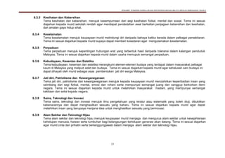 DOKUMEN STANDARD KURIKULUM DAN PENTAKSIRAN BAHASA MELAYU SEKOLAH KEBANGSAAN TAHUN 6
23
6.3.3 Kesihatan dan Kebersihan
Tema kesihatan dan kebersihan, merujuk kesempurnaan dari segi kesihatan fizikal, mental dan sosial. Tema ini sesuai
diajarkan kepada murid sekolah rendah agar mendapat pendedahan awal berkaitan penjagaan kebersihan dan kesihatan,
dan amalan gaya hidup sihat.
6.3.4 Keselamatan
Tema keselamatan merujuk keupayaan murid melindungi diri daripada bahaya ketika berada dalam pelbagai persekitaran.
Tema ini sesuai diajarkan kepada murid supaya dapat memberi kesedaran agar mengutamakan keselamatan.
6.3.5 Perpaduan
Tema perpaduan merujuk kepentingan hubungan erat yang terbentuk hasil daripada toleransi dalam kalangan penduduk
Malaysia. Tema ini sesuai diajarkan kepada murid dalam usaha memupuk semangat perpaduan.
6.3.6 Kebudayaan, Kesenian dan Estetika
Tema kebudayaan, kesenian dan estetika merangkumi elemen-elemen budaya yang terdapat dalam masyarakat pelbagai
kaum di Malaysia yang meliputi adat dan budaya. Tema ini sesuai diajarkan kepada murid agar kehalusan seni budaya ini
dapat dihayati oleh murid sebagai asas pembentukan jati diri warga Malaysia.
6.3.7 Jati diri, Patriotisme dan Kewarganegaraan
Tema jati diri, patriotisme dan kewarganegaraan merujuk kepada keupayaan murid menzahirkan keperibadian insan yang
seimbang dari segi fizikal, mental, emosi dan rohani serta mempunyai semangat juang dan sanggup berkorban demi
negara. Tema ini sesuai diajarkan kepada murid untuk melahirkan masyarakat madani, yang mempunyai semangat
kekitaan dan setia kepada negara.
6.3.8 Sains, Teknologi dan Inovasi
Tema sains, teknologi dan inovasi merujuk ilmu pengetahuan yang teratur atau sistematik yang boleh diuji, dibuktikan
kebenarannya dan dapat menghasilkan sesuatu yang baharu. Tema ini sesuai diajarkan kepada murid agar dapat
melahirkan insan yang berupaya menjana idea untuk menghasilkan sesuatu yang berinovasi.
6.3.9 Alam Sekitar dan Teknologi Hijau
Tema alam sekitar dan teknologi hijau merujuk keupayaan murid menjaga dan mengurus alam sekitar untuk kesejahteraan
kehidupan manusia, haiwan serta tumbuhan bagi kelangsungan kehidupan generasi akan datang. Tema ini sesuai diajarkan
agar murid cinta dan prihatin serta bertanggungjawab dalam menjaga alam sekitar dan teknologi hijau.
 